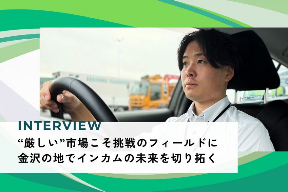 社員インタビュー：“厳しい”市場こそ挑戦のフィールドに</br> 金沢の地でインカムの未来を切り拓く