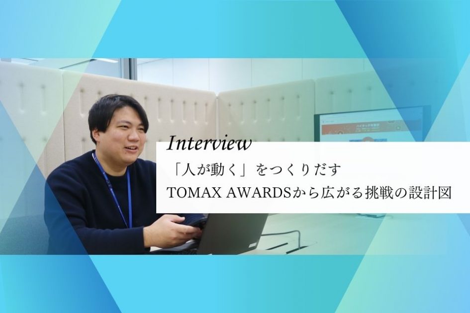 社員インタビュー：「人が動く」をつくりだす</br>TOMAX AWARDSから広がる挑戦の設計図